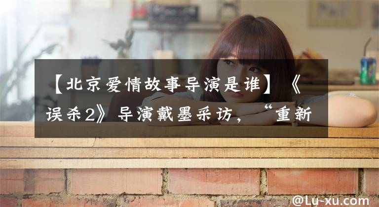 【北京爱情故事导演是谁】《误杀2》导演戴墨采访，“重新开始新的故事，但主题一致”