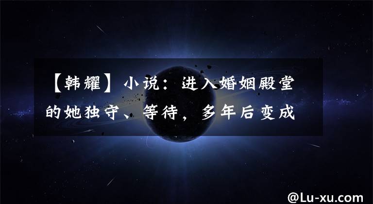 【韩耀】小说：进入婚姻殿堂的她独守、等待，多年后变成了生命的终点
