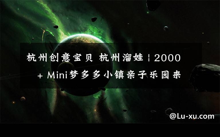 杭州创意宝贝 杭州溜娃 | 2000㎡+ Mini梦多多小镇亲子乐园来杭州啦,我们第一时间打卡了现