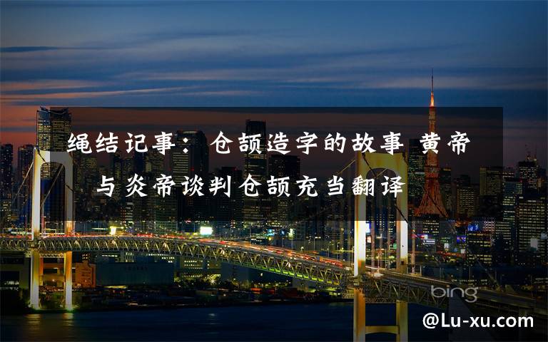 绳结记事:仓颉造字的故事 黄帝与炎帝谈判仓颉充当翻译