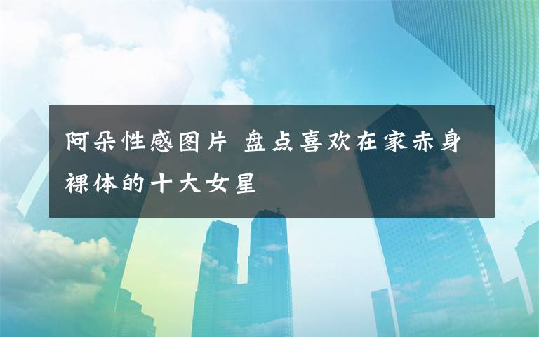 阿朵性感图片 盘点喜欢在家赤身裸体的十大女星