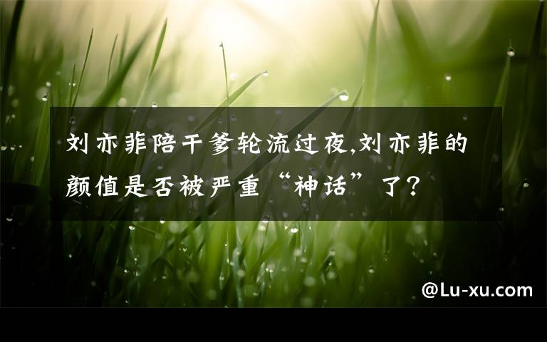 刘亦菲陪干爹轮流过夜,刘亦菲的颜值是否被严重“神话”了?