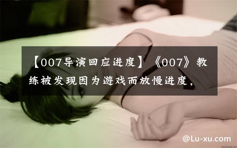 【007导演回应进度】《007》教练被发现因为游戏而放慢进度，本人幽默地回应了“剧透”