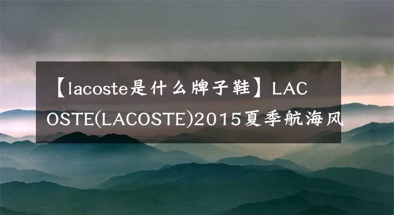 【lacoste是什么牌子鞋】LACOSTE(LACOSTE)2015夏季航海风格水手鞋-与清爽的夏日一起起航!
