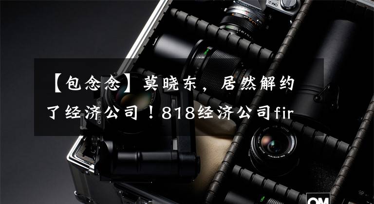 【包念念】莫晓东,居然解约了经济公司!818经济公司fire