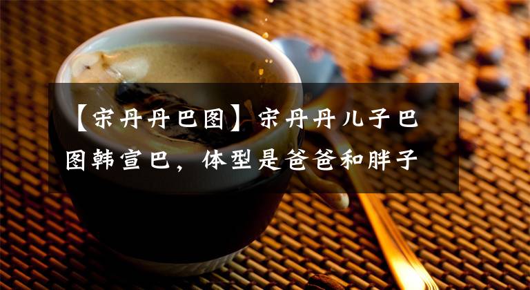 【宋丹丹巴图】宋丹丹儿子巴图韩宣巴,体型是爸爸和胖子,网友:希望长相能跟着妈妈。