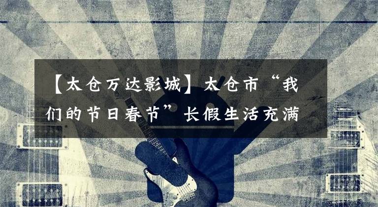 【太仓万达影城】太仓市“我们的节日春节”长假生活充满了浓郁的文化味道