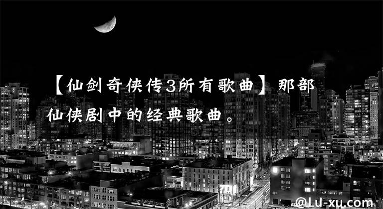 【仙剑奇侠传3所有歌曲】那部仙侠剧中的经典歌曲。