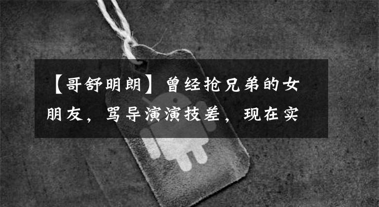 【哥舒明朗】曾经抢兄弟的女朋友,骂导演演技差,现在实力爆棚,成为最美的兰陵王。