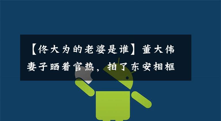 【佟大为的老婆是谁】董大伟妻子晒着官热，拍了东安相框的照片，两个人很漂亮，但被女儿抢走了镜子。