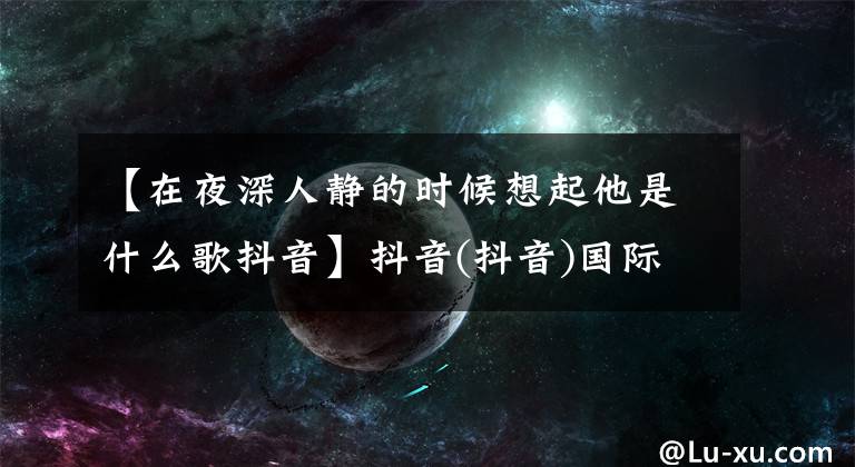【在夜深人静的时候想起他是什么歌抖音】抖音(抖音)国际版的网红们被这首中国老歌洗脑了