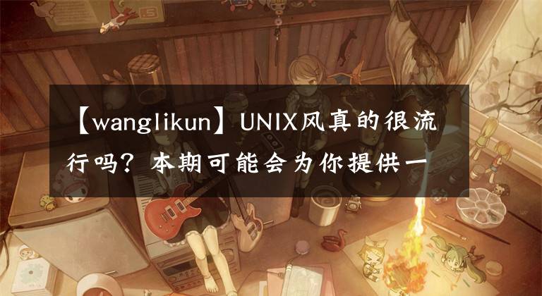 【wanglikun】UNIX风真的很流行吗?本期可能会为你提供一些想法