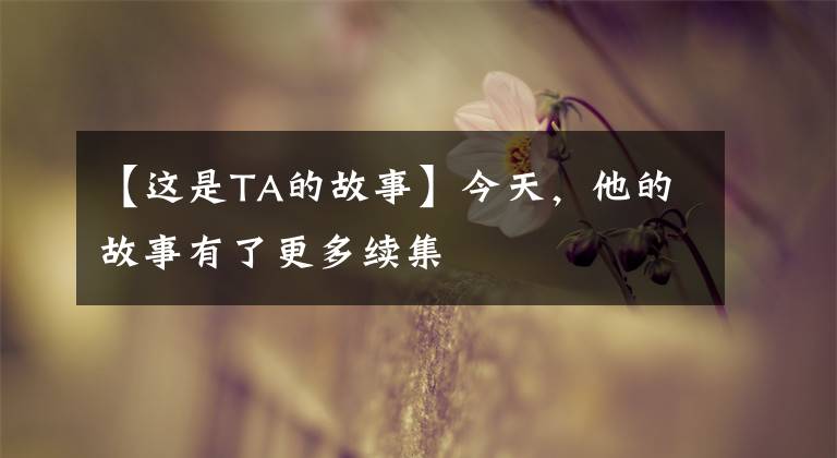 【这是TA的故事】今天，他的故事有了更多续集