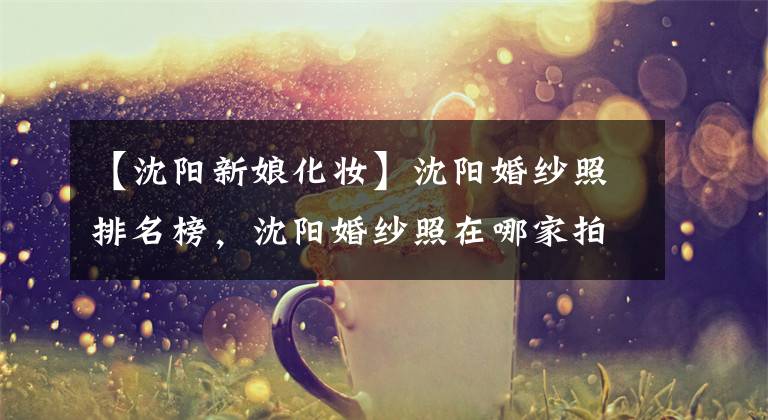 【沈阳新娘化妆】沈阳婚纱照排名榜，沈阳婚纱照在哪家拍比较好？