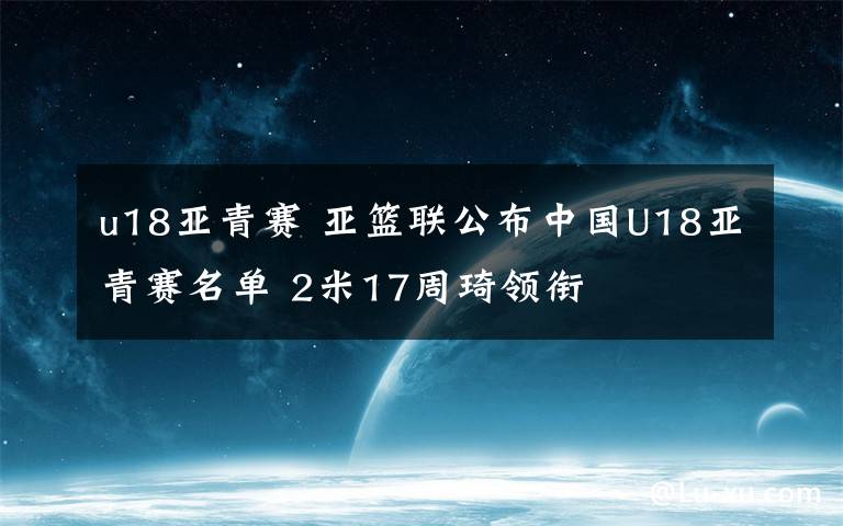 u18亚青赛 亚篮联公布中国U18亚青赛名单 2米17周琦领衔