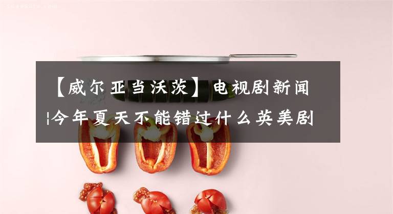【威尔亚当沃茨】电视剧新闻|今年夏天不能错过什么英美剧