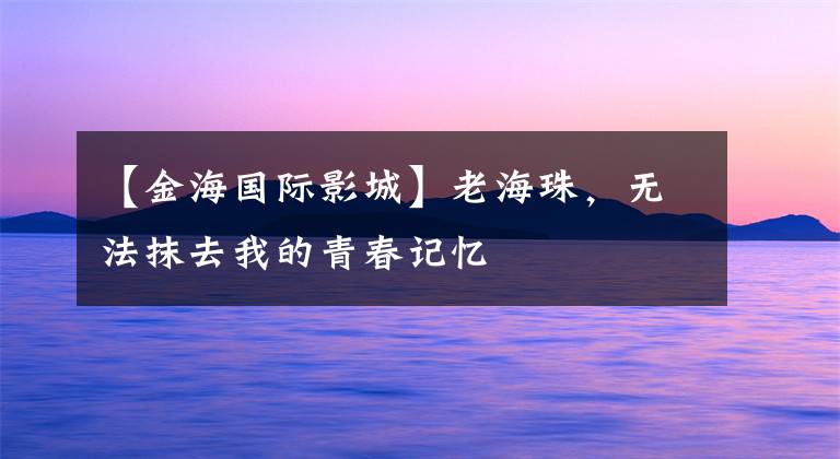 【金海国际影城】老海珠,无法抹去我的青春记忆