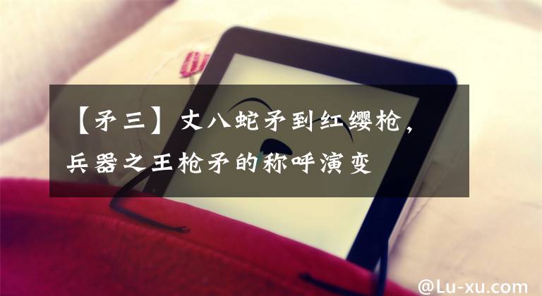 【矛三】丈八蛇矛到红缨枪，兵器之王枪矛的称呼演变