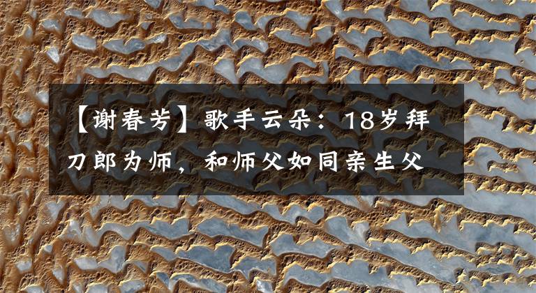 【谢春芳】歌手云朵：18岁拜刀郎为师，和师父如同亲生父女，心系家乡四川