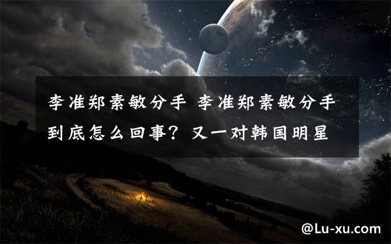 李准郑素敏分手 李准郑素敏分手到底怎么回事?又一对韩国明星情侣分手