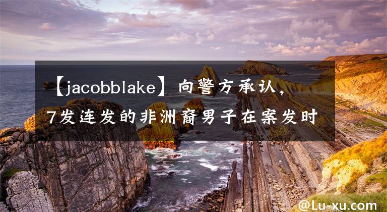 【jacobblake】向警方承认,7发连发的非洲裔男子在案发时拿走了刀。当时我没想好。(威廉莎士比亚,黑人,黑人,黑人,黑人,黑人,黑人)。