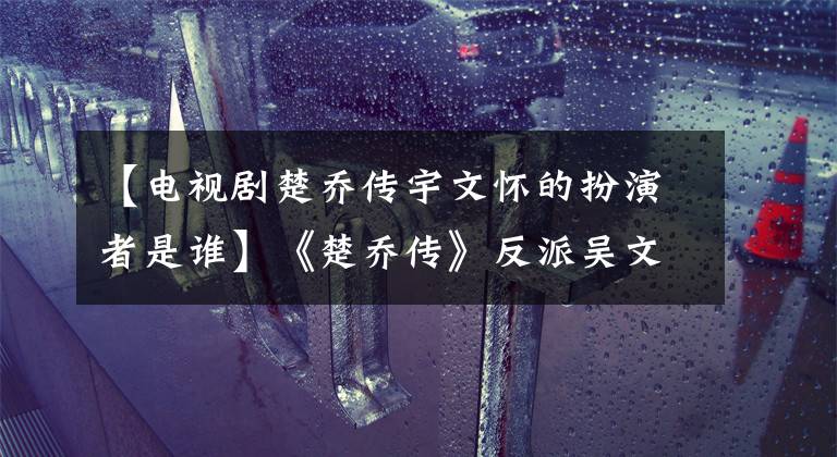 【电视剧楚乔传宇文怀的扮演者是谁】《楚乔传》反派吴文化是《无心法师》顾萌(顾萌),发挥着这样的作用!