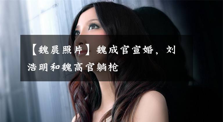 【魏晨照片】魏成官宣婚，刘浩明和魏高官躺枪