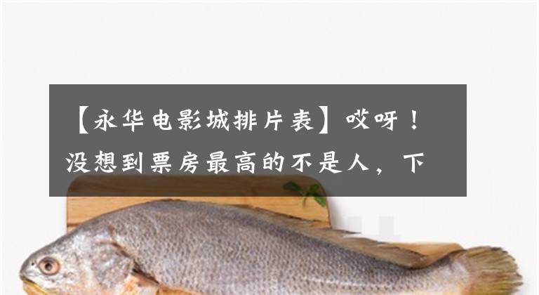 【永华电影城排片表】哎呀！没想到票房最高的不是人，下周可能也会这样。
