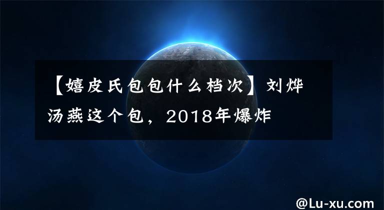 【嬉皮氏包包什么档次】刘烨汤燕这个包，2018年爆炸