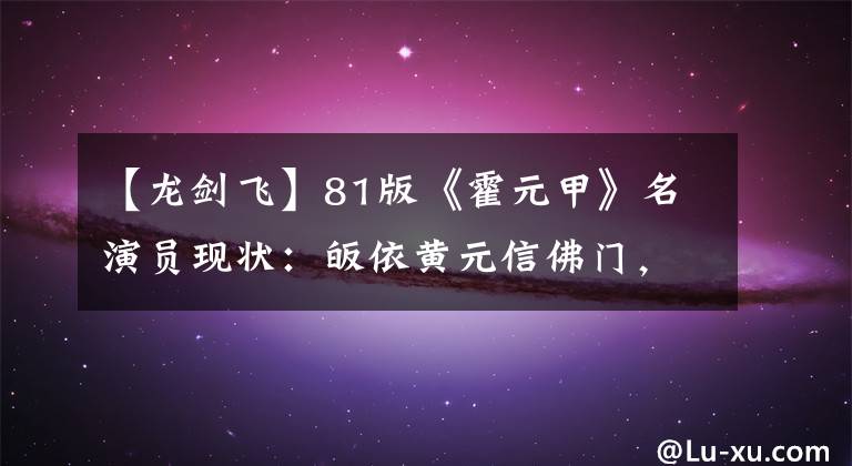【龙剑飞】81版《霍元甲》名演员现状：皈依黄元信佛门，杨家安被铁链捆住，进了监狱。