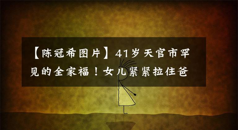 【陈冠希图片】41岁天官市罕见的全家福!女儿紧紧拉住爸爸的手,笑得太机灵,露出了门牙掉了