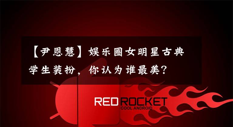 【尹恩慧】娱乐圈女明星古典学生装扮，你认为谁最美？