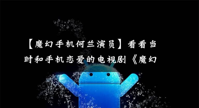 【魔幻手机何兰演员】看看当时和手机恋爱的电视剧《魔幻手机》的主演们现在怎么样了？