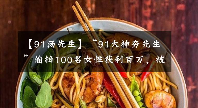 【91汤先生】“91大神夯先生”偷拍100名女性获利百万，被判入狱11年