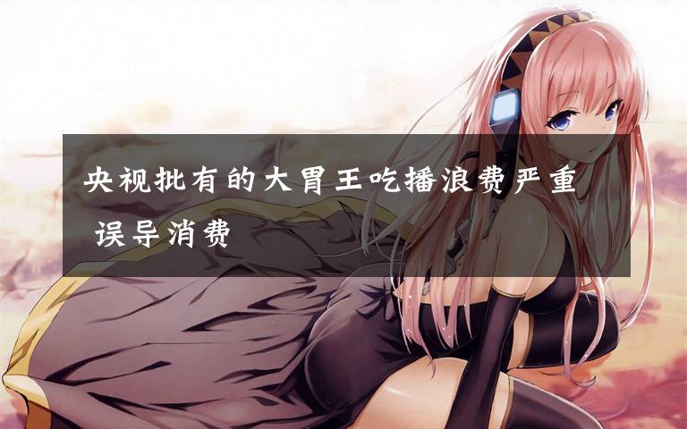 央视批有的大胃王吃播浪费严重 误导消费