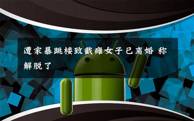 遭家暴跳楼致截瘫女子已离婚 称解脱了