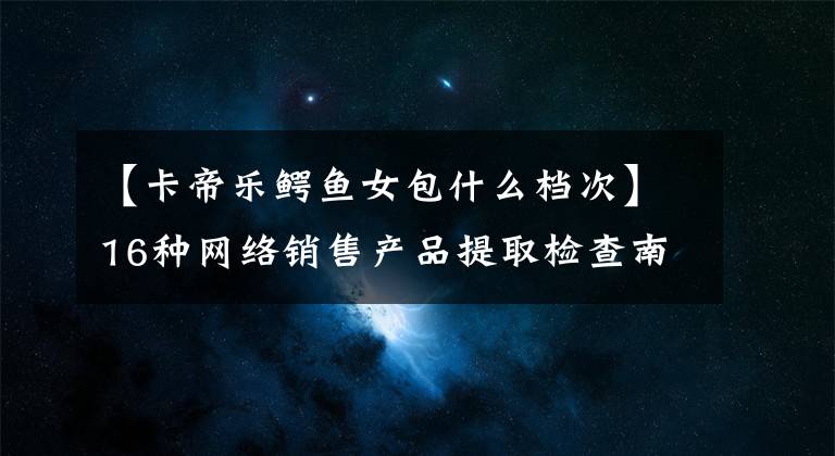 【卡帝乐鳄鱼女包什么档次】16种网络销售产品提取检查南极电商生产卡迪拉克鳄鱼杠杆盒不合格。