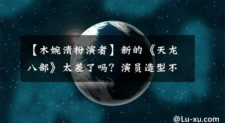 【木婉清扮演者】新的《天龙八部》太差了吗?演员造型不好,选角失败,神仙姐姐先机全无