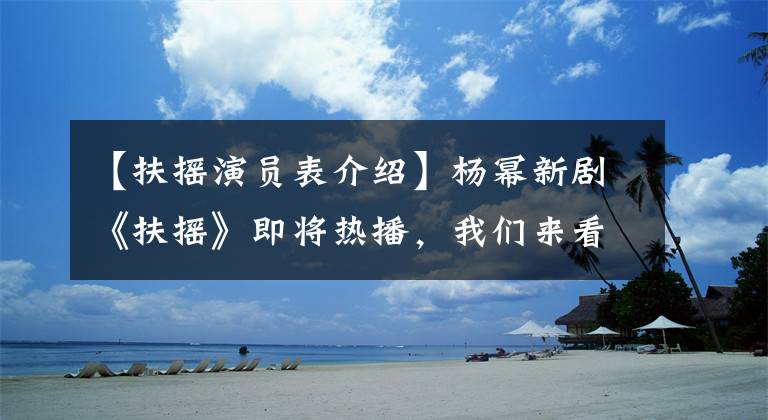 【扶摇演员表介绍】杨幂新剧《扶摇》即将热播,我们来看看演员阵容有多强。