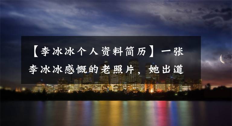 【李冰冰个人资料简历】一张李冰冰感慨的老照片，她出道前做了这样的事。