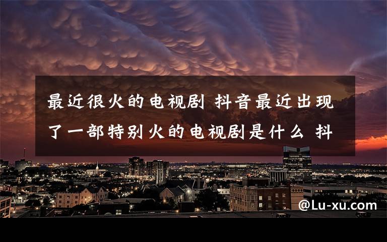 最近很火的电视剧 抖音最近出现了一部特别火的电视剧是什么 抖音很火的电视剧叫什么