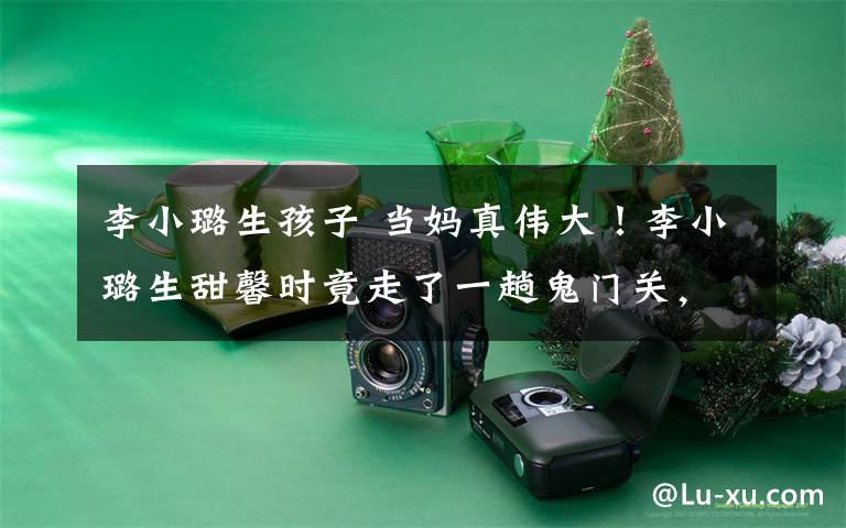 李小璐生孩子 当妈真伟大!李小璐生甜馨时竟走了一趟鬼门关,如今英勇再战二胎!