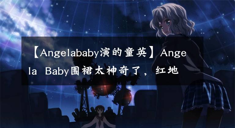 【Angelababy演的童英】Angela Baby围裙太神奇了,红地毯化身美人鱼,网友:太美了。