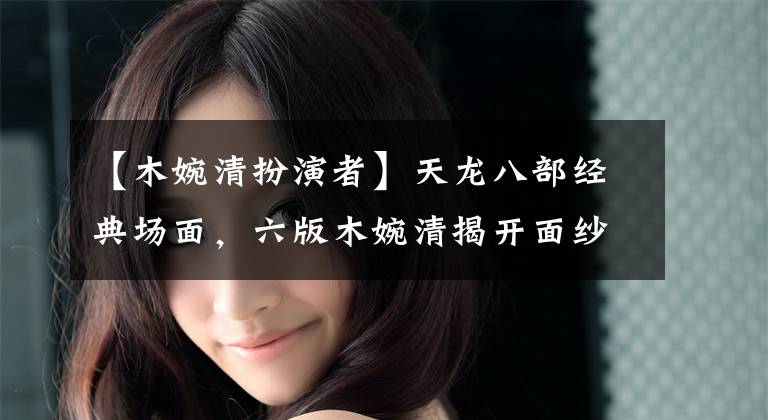 【木婉清扮演者】天龙八部经典场面,六版木婉清揭开面纱,谁秀气浅薄,谁在开玩笑?