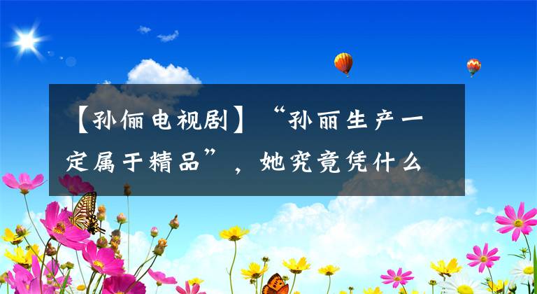 【孙俪电视剧】“孙丽生产一定属于精品”,她究竟凭什么?