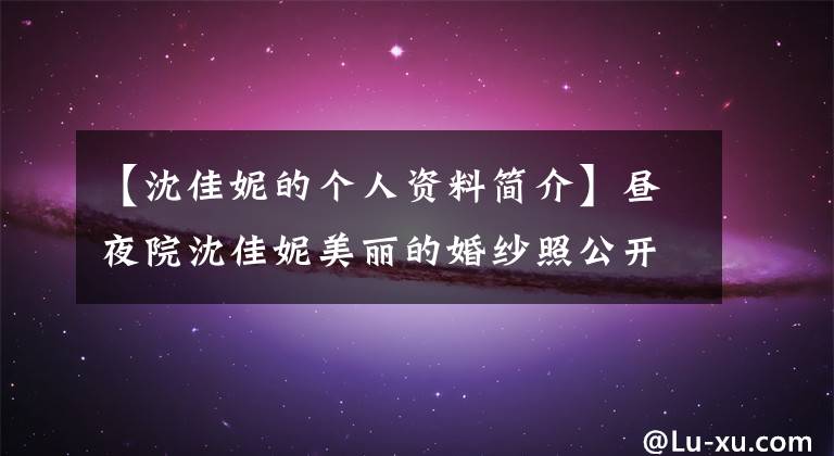 【沈佳妮的个人资料简介】昼夜院沈佳妮美丽的婚纱照公开了底层昼夜院个人背景资料