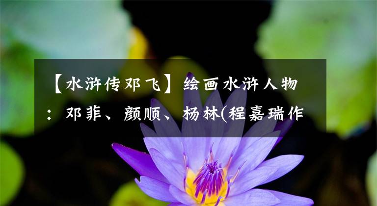 【水浒传邓飞】绘画水浒人物：邓菲、颜顺、杨林(程嘉瑞作品)