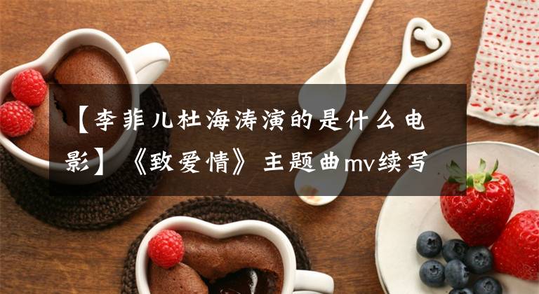 【李菲儿杜海涛演的是什么电影】《致爱情》主题曲mv续写黄明感情被揭露成谜