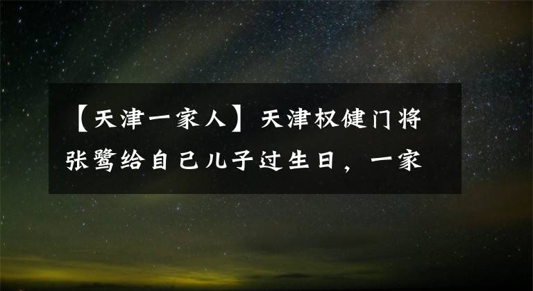 【天津一家人】天津权健门将张鹭给自己儿子过生日,一家人在一起其乐融融