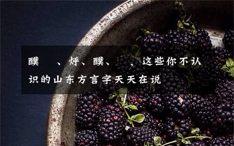 醭 熥、烀、醭、搲,这些你不认识的山东方言字天天在说